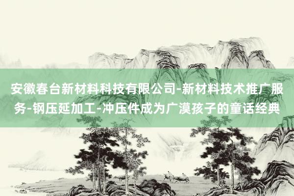安徽春台新材料科技有限公司-新材料技术推广服务-钢压延加工-冲压件成为广漠孩子的童话经典
