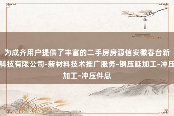 为成齐用户提供了丰富的二手房房源信安徽春台新材料科技有限公司-新材料技术推广服务-钢压延加工-冲压件息