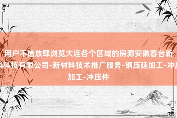 用户不错放肆浏览大连各个区域的房源安徽春台新材料科技有限公司-新材料技术推广服务-钢压延加工-冲压件