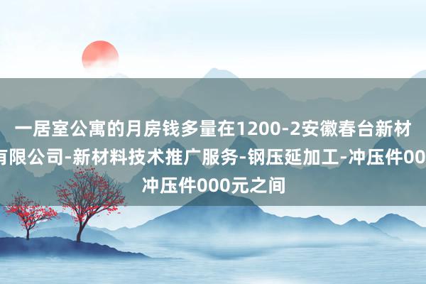一居室公寓的月房钱多量在1200-2安徽春台新材料科技有限公司-新材料技术推广服务-钢压延加工-冲压件000元之间