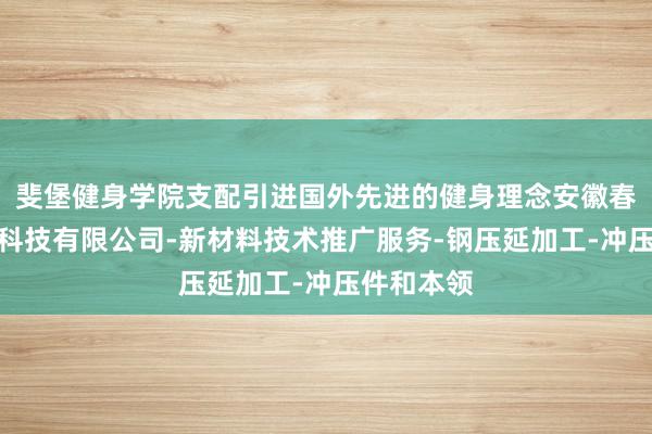 斐堡健身学院支配引进国外先进的健身理念安徽春台新材料科技有限公司-新材料技术推广服务-钢压延加工-冲压件和本领