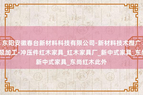 东阳安徽春台新材料科技有限公司-新材料技术推广服务-钢压延加工-冲压件红木家具_红木家具厂_新中式家具_东尚红木此外